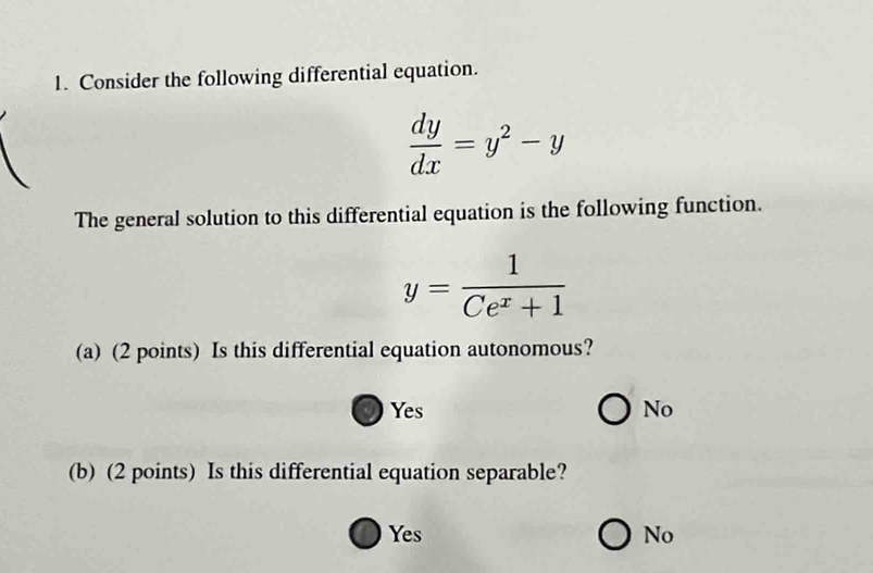 Consider the following differential equation.
 dy/dx =y^2-y
The general solution to this differential equation is the following function.
y= 1/Ce^x+1 
(a) (2 points) Is this differential equation autonomous?
Yes No
(b) (2 points) Is this differential equation separable?
Yes No