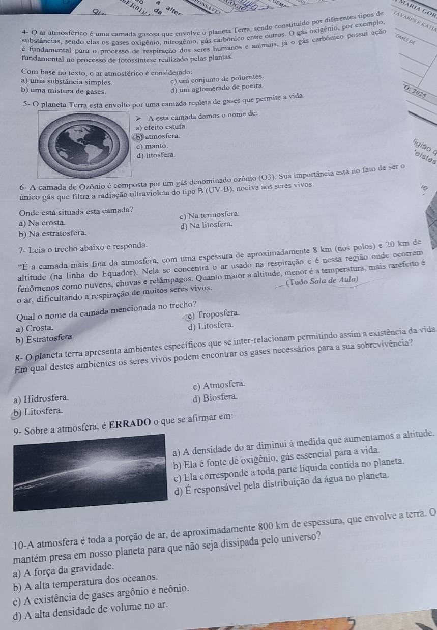 Máría gor
4- O ar atmosférico é uma camada gasosa que envolve o planeta Terra, sendo constituído por diferentes tipos de Tavares é Katí
substâncias, sendo elas os gases oxigênio, nitrogênio, gás carbônico entre outros. O gás oxigênio, por exemplo,_
OMES DE
é fundamental para o processo de respiração dos seres humanos e animais, já o gás carbônico possui ação
fundamental no processo de fotossíntese realizado pelas plantas.
_
Com base no texto, o ar atmosférico é considerado:
_
a) uma substância simples.
c) um conjunto de poluentes.
b) uma mistura de gases.
d) um aglomerado de poeira.
_
_
O: 2025_
5- O planeta Terra está envolto por uma camada repleta de gases que permite a vida.
> A esta camada damos o nome de:
_
) efeito estufa.
) atmosfera
c) manto.
ligião o eístas
d) litosfera.
6- A camada de Ozônio é composta por um gás denominado ozônio (O3). Sua importância está no fato de ser o
único gás que filtra a radiação ultravioleta do tipo B (UV-B) , nociva aos seres vivos.
Onde está situada esta camada?
a) Na crosta. c) Na termosfera.
b) Na estratosfera. d) Na litosfera.
7- Leia o trecho abaixo e responda.
“É a camada mais fina da atmosfera, com uma espessura de aproximadamente 8 km (nos polos) e 20 km de
altitude (na linha do Equador). Nela se concentra o ar usado na respiração e é nessa região onde ocorrem
fenômenos como nuvens, chuvas e relâmpagos. Quanto maior a altitude, menor é a temperatura, mais rarefeito é
o ar, dificultando a respiração de muitos seres vivos. (Tudo Sala de Áula)
Qual o nome da camada mencionada no trecho?
a) Crosta. c) Troposfera.
b) Estratosfera. d) Litosfera.
8- O planeta terra apresenta ambientes específicos que se inter-relacionam permitindo assim a existência da vida
Em qual destes ambientes os seres vivos podem encontrar os gases necessários para a sua sobrevivência?
a) Hidrosfera. c) Atmosfera.
b) Litosfera. d) Biosfera.
Sobre a atmosfera, é ERRADO o que se afirmar em:
A densidade do ar diminui à medida que aumentamos a altitude.
) Ela é fonte de oxigênio, gás essencial para a vida.
Ela corresponde a toda parte líquida contida no planeta.
) É responsável pela distribuição da água no planeta.
10-A atmosfera é toda a porção de ar, de aproximadamente 800 km de espessura, que envolve a terra. O
mantém presa em nosso planeta para que não seja dissipada pelo universo?
a) A força da gravidade.
b) A alta temperatura dos oceanos.
c) A existência de gases argônio e neônio.
d) A alta densidade de volume no ar.