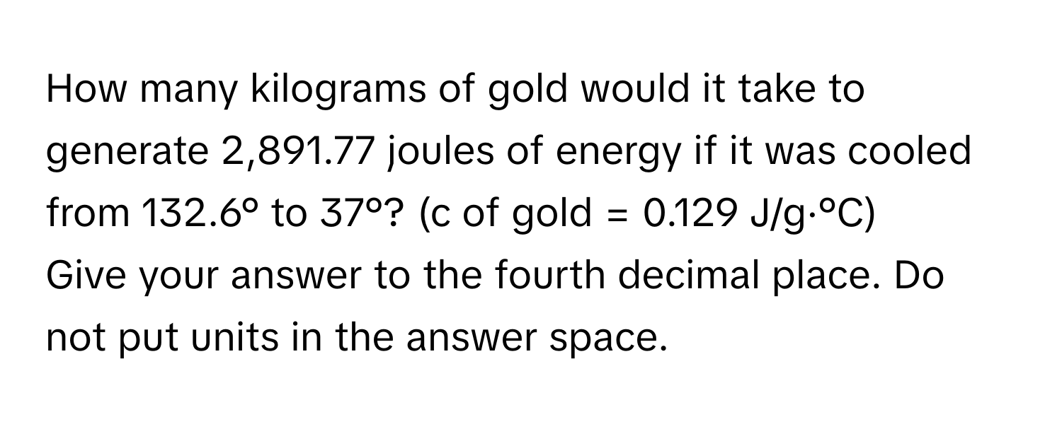 How many kilograms of gold would it take to generate 2,891.77 joules of energy if it was cooled from 132.6° to 37°? (c of gold = 0.129 J/g·°C)

Give your answer to the fourth decimal place. Do not put units in the answer space.