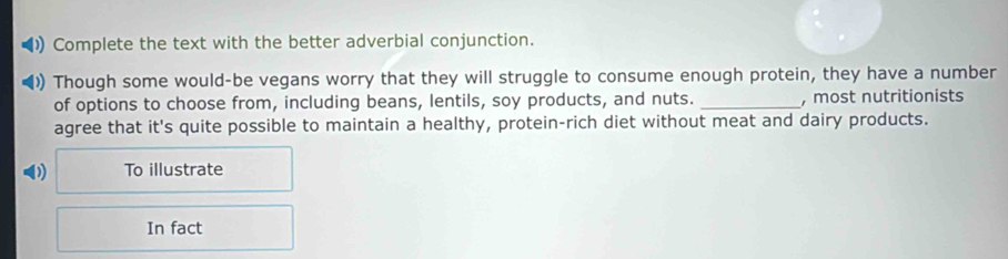 Complete the text with the better adverbial conjunction. 
)) Though some would-be vegans worry that they will struggle to consume enough protein, they have a number 
of options to choose from, including beans, lentils, soy products, and nuts. _, most nutritionists 
agree that it's quite possible to maintain a healthy, protein-rich diet without meat and dairy products. 
D To illustrate 
In fact