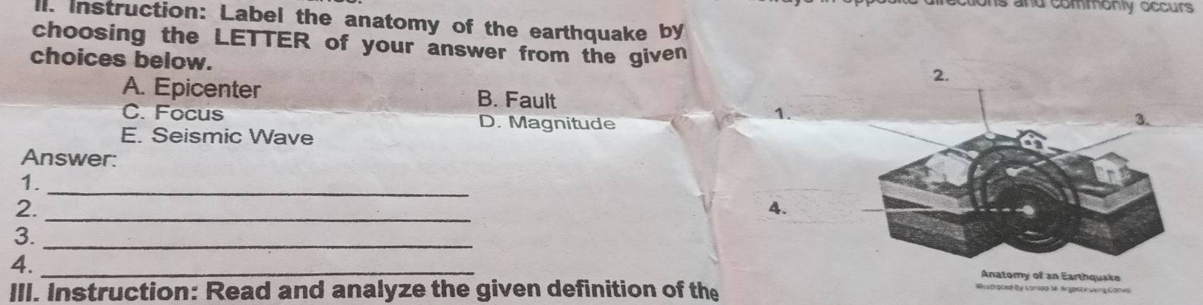 ons and commonly occurs
ll. Instruction: Label the anatomy of the earthquake by
choosing the LETTER of your answer from the given
choices below.
A. Epicenter B. Fault
C. Focus D. Magnitude
1.
E. Seismic Wave
Answer:
1.
_
2._
4.
3._
4._
Anatomy of an Earthquake
III. Instruction: Read and analyze the given definition of the
Wustrated dy Lorosd M Argpot e sing Goned