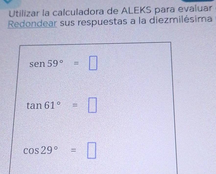 Utilizar la calculadora de ALEKS para evaluar 
Redondear sus respuestas a la diezmilésima
sen 59°=□
tan 61°=□
cos 29°=□