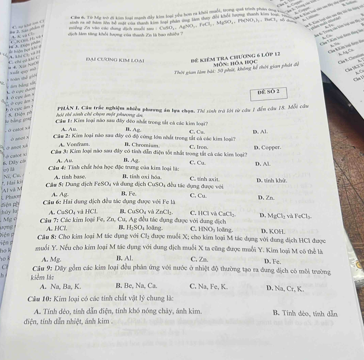 D. Slum
A. Copper
A. Copper.
Câu 6. Từ Mỹ trở đi kim loại mạnh đẩy kim loại yếu hơn ra khỏi muối, trong quá trình phân ứng kh ạn k l hla
u 5. Kim loại nào sau đây khi táo dụng vớ
A. Lithium.
#u 2. Sân phẩm t C. sự khử lon Cl sinh ra sẽ bám lên bề mặt của thanh kim loại phân ứng làm thay đổi khối lượng thanh kin   M  rgas 4. Kim lomi nào sựa dây nho nử
1phẩm muồi chlorids?
miếng Zn vào các dung dịch muỗi sau : CuSO_4,AgNO_3,FeCl_2,MgSO_4,Pb(NO_3)_2,BaCl_2 , số dung
A. Vo.
A. K và Cl:
dịch làm tăng khổi lượng của thanh Zn là bao nhiêu ?
Au 6. Trong các kim loại sau đây, ở
A. Ca.
Câu 7.Kim loại được dồng làm
A. Na
c ất hiện bọt khí tí *u 3. Điện phần CộKOH, Hạ và (
Câu 8,Kim loại được dùn
đê KIÊM TRA ChƯơnG 6 Lớp 12
A. AgC
ĐẠI CƯƠNG KIM LOẠI A.T
môn: hóa học
Câu 9. Chromium
u 4. Xút NaOl C. chỉ có khí C A, khí Cl₂ và H
xuất quy mô
Câu 10.X là
A. Cu
g. âm bằng sắt,  Thời gian làm bài: 50 phút, không kể thời gian phát đề
àn thế giới
Câu 11
3. ở cực âm × A ở cực dươn
đè SÓ 2
a Ở cực âm x
Ở cực âm x  PHÀN I. Câu trắc nghiệm nhiều phương án lựa chọn. Thí sinh trả lời từ câu 1 đến câu 18. Mỗi câu
le bằng grap 5. Điện ph
hỏi thí sinh chỉ chọn một phương án.
Câu 1: Kim loại nào sau đây dẻo nhất trong tất cả các kim loại?
B. Ag.. ở catot xã A. Au. C. Cu. D. Al.
ở anot x  Câu 2: Kim loại nào sau đây có độ cứng lớn nhất trong tắt cả các kim loại?
ở anot xả A. Vonfram. B. Chromium. C. Iron. D. Copper.
ở catot x
Câu 3: Kim loại nào sau đây có tính dẫn điện tốt nhất trong tất cả các kim loại?
6. Dãy cái A. Au. B. Ag. C. Cu. D. Al.
ơ) là
Câu 4: Tính chất hóa học đặc trưng của kim loại là:
Ni, Cu, A. tính base. B. tính oxi hóa. C. tính axit. D. tính khử.
7. Hai kit
Câu 5: Dung dịch FeS O_4 và dung dịch CuSO_4 đều tác dụng được với
Al và M
B. Fe.
. Phươn A. Ag. C. Cu. D. Zn.
điện ph  Câu 6: Hai dung dịch đều tác dụng được với Fe là
thủy lu A. CuSO_4 và HCl. B. CuSO_4 và ZnCl_2. C. HCl và CaCl_2. D. MgCl_2 và FeCl_3.. Mg c  Câu 7: Các kim loại Fe, Zn, Cu, Ag đều tác dụng được với dung dịch
ượng A. HCl. B. H_2SO_4 loãng. C. HNO_3 loãng. D. KOH.
Diện P  Câu 8: Cho kim loại M tác dụng với Cl_2 được muối X; cho kim loại M tác dụng với dung dịch HCl được
piện   
ho k muối Y. Nếu cho kim loại M tác dụng với dung dịch muối X ta cũng được muối Y. Kim loại M có thể là
ho k A. Mg. B. Al. C. Zn. D. Fe.
Cl  Câu 9: Dãy gồm các kim loại đều phản ứng với nước ở nhiệt độ thường tạo ra dung dịch có môi trường
h kiềm là:
A. Na, Ba, K. B. Be, Na, Ca. C. Na, Fe, K. D. Na, Cr, K.
Câu 10: Kim loại có các tính chất vật lý chung là:
A. Tính dẻo, tính dẫn điện, tính khó nóng chảy, ánh kim. B. Tính dẻo, tính dẫn
đdiện, tính dẫn nhiệt, ánh kim .