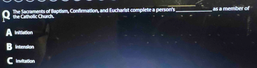 The Sacraments of Baptism, Confirmation, and Eucharist complete a person's _as a member of
the Catholic Church.
a initiation
intension
invitation