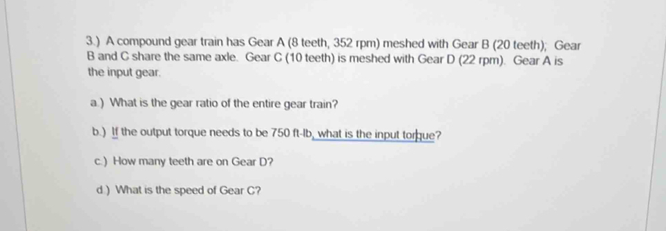 3.) A compound gear train has Gear A (8 teeth, 352 rpm) meshed with Gear B (20 teeth); Gear 
B and C share the same axle. Gear C (10 teeth) is meshed with Gear D (22 rpm). Gear A is 
the input gear. 
a ) What is the gear ratio of the entire gear train? 
b.) If the output torque needs to be 750 ft-Ib, what is the input torque? 
c.) How many teeth are on Gear D? 
d ) What is the speed of Gear C?