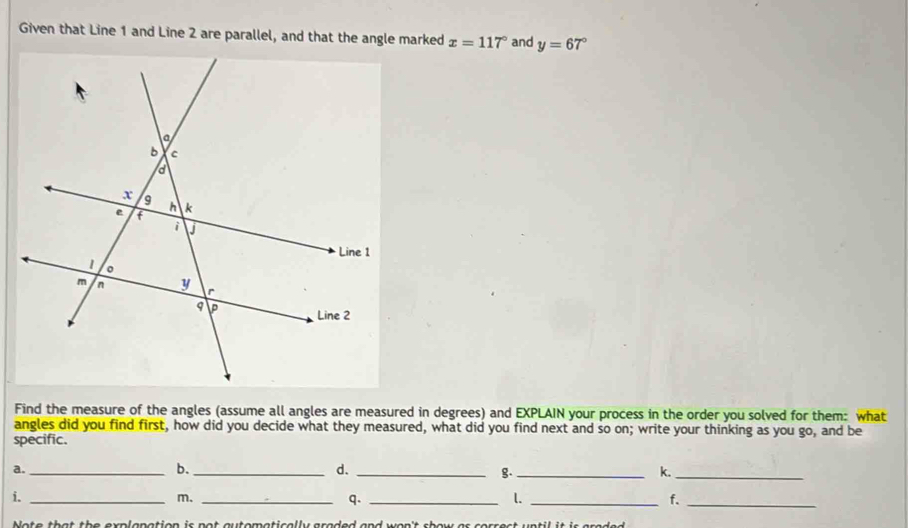 Given that Line 1 and Line 2 are parallel, and that the angle marked x=117° and y=67°
Find the measure of the angles (assume all angles are measured in degrees) and EXPLAIN your process in the order you solved for them: what 
angles did you find first, how did you decide what they measured, what did you find next and so on; write your thinking as you go, and be 
specific. 
a._ 
b._ 
d._ 
g._ 
k._ 
i._ 
m._ 
q._ 
l._ 
f._ 
Note that the explapation is not automatically graded and won't show as correct until it is graded