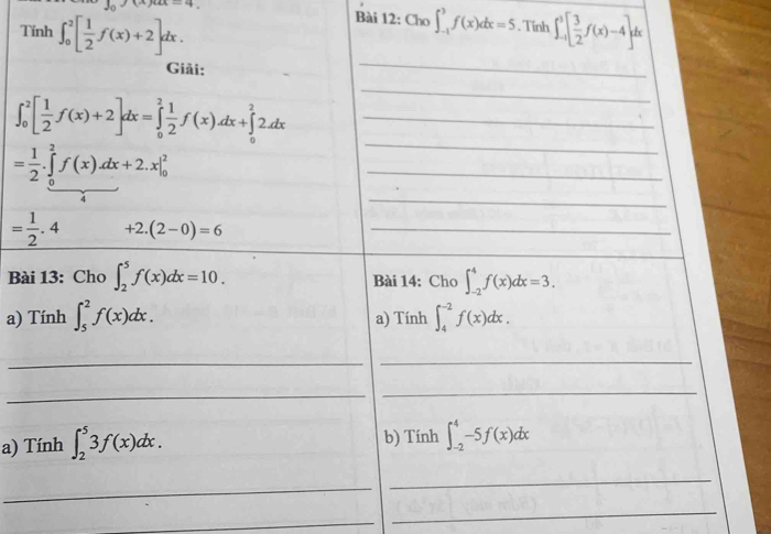 x-2+x-4 Bài 12:Cho∈t _(-1)^3f(x)dx=5. Tinh 
Tính ∈t _0^(2[frac 1)2f(x)+2]dx. ∈t _(-1)^3[ 3/2 f(x)-4]dx
Giải: 
_ 
_ ∈t _0^(2[frac 1)2f(x)+2]dx=∈tlimits _0^(2frac 1)2f(x)dx+∈tlimits _0^(22dx
_
=frac 1)2.∈tlimits _0^(2f(x).dx+2.x|_0^2
_ 
_ 
4 
_
=frac 1)2.4 +2.(2-0)=6 _ 
Bài 13: Cho ∈t _2^5f(x)dx=10. Bài 14: Cho ∈t _(-2)^4f(x)dx=3. 
a) Tính ∈t _5^2f(x)dx. a) Tính ∈t _4^(-2)f(x)dx. 
_ 
_ 
_ 
_ 
a) Tính ∈t _2^53f(x)dx. b) Tính ∈t _(-2)^4-5f(x)dx
_ 
_ 
_ 
_