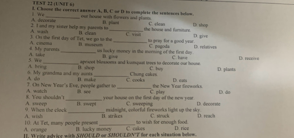 TEST 22 (UNIT 6)
l. Choose the correct answer A, B, C or D to complete the sentences below.
1. We _our house with flowers and plants.
A. decorate B. plant C. clean D. shop
2. I and my sister help my parents to _the house and furniture.
A wash B. clean C. visit D. give
3. On the first day of Tet, we go to the _to pray for a good year.
A. cinema B. museum C. pagoda D. relatives
4. My parents _us lucky money in the morning of the first day.
A. take B. give C. have D. receive
5. We_ apricot blossoms and kumquat trees to decorate our house.
A. bring B. shop C. buy D. plants
6. My grandma and my aunts _Chung cakes.
A. do B. make C. cooks D. eats
7. On New Year's Eve, people gather to _the New Year fireworks.
A. watch B. see C. play D. do
8. You shouldn’t _your house on the first day of the new year.
A. sweep B. swept C. sweeping D. decorate
_
9. When the clock midnight, colorful fireworks light up the sky.
A. wish B. strikes C. struck D. reach
10. At Tet, many people present_ to wish for enough food.
A. orange B. lucky money C. cakes D. rice
II. Write advice with SHOULD or SHOULDN'T for each situation below.