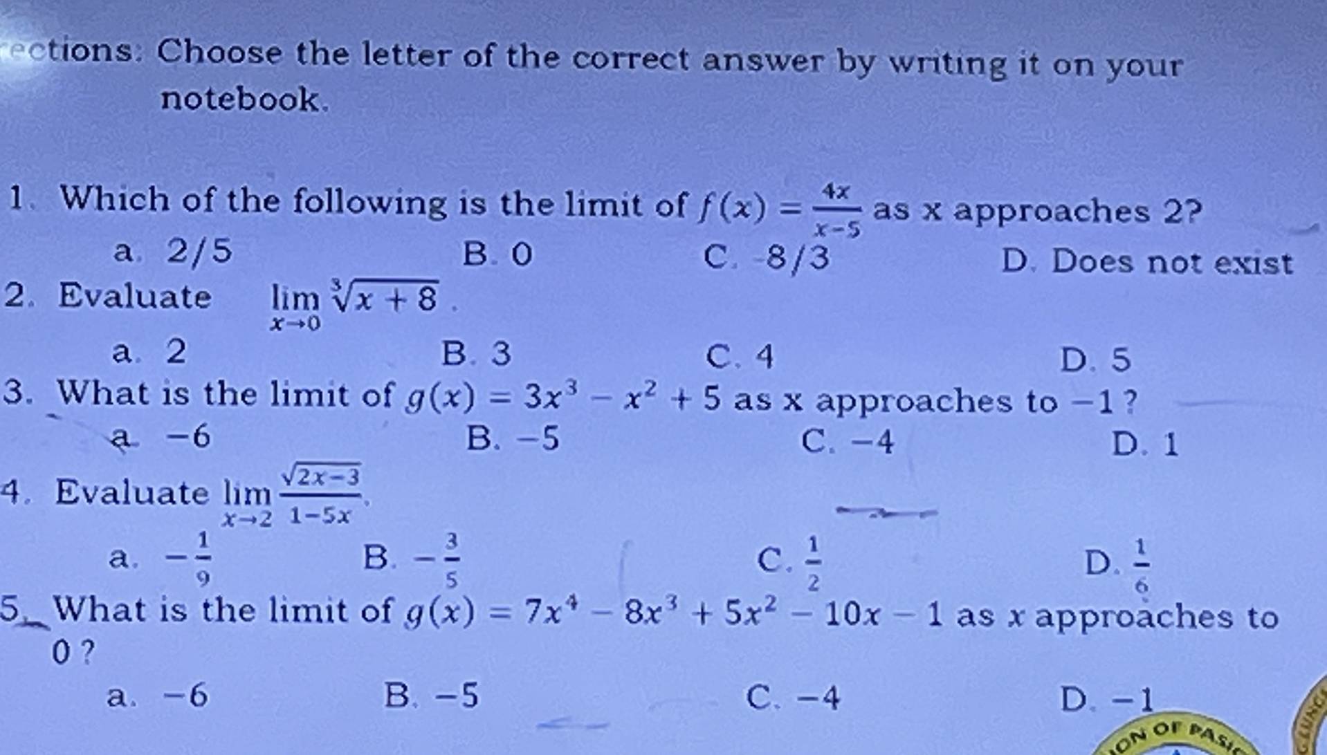 cions: Choose the letter of the correct answer by writing it on your
notebook.
1. Which of the following is the limit of f(x)= 4x/x-5  as x approaches 2?
a 2/5 B. 0 C. -8/3 D. Does not exist
2. Evaluate limlimits _xto 0sqrt[3](x+8).
a 2 B. 3 C. 4 D. 5
3. What is the limit of g(x)=3x^3-x^2+5 as x approaches to -1 ?
a -6 B. -5 C. -4 D. 1
4. Evaluate limlimits _xto 2 (sqrt(2x-3))/1-5x .
B.
C.
a. - 1/9  - 3/5   1/2  D.  1/6 
5. What is the limit of g(x)=7x^4-8x^3+5x^2-10x-1 as x approaches to
0 ?
a. -6 B. -5 C. -4 D. -1
a
~ OF PA