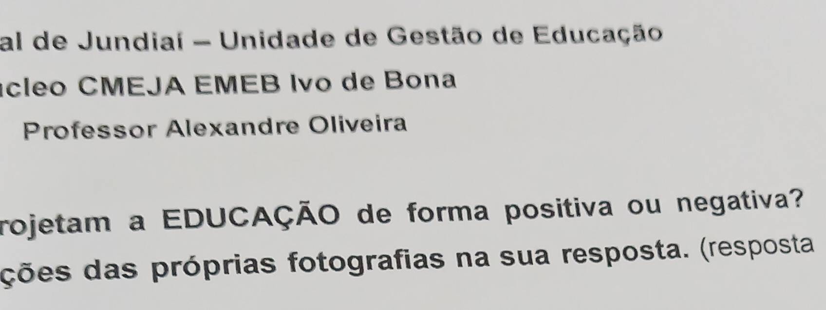 al de Jundiaí - Unidade de Gestão de Educação 
ícleo CMEJA EMEB Ivo de Bona 
Professor Alexandre Oliveira 
rojetam a EDUCAÇÃO de forma positiva ou negativa? 
ções das próprias fotografias na sua resposta. (resposta