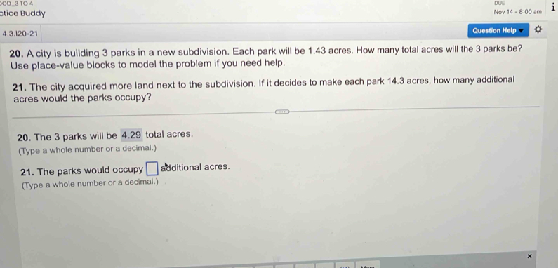 OD−3 TO 4 
ctice Buddy Nov 14 - DUL 1 
8:00 am 
4.3.l20-21 Question Help 
20. A city is building 3 parks in a new subdivision. Each park will be 1.43 acres. How many total acres will the 3 parks be? 
Use place-value blocks to model the problem if you need help. 
21. The city acquired more land next to the subdivision. If it decides to make each park 14.3 acres, how many additional 
acres would the parks occupy? 
20. The 3 parks will be 4.29 total acres. 
(Type a whole number or a decimal.) 
21. The parks would occupy □ additional acres. 
(Type a whole number or a decimal.) 
×