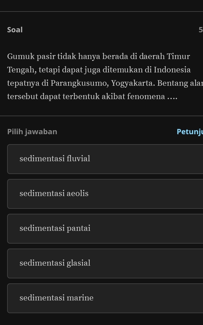 Soal 5
Gumuk pasir tidak hanya berada di daerah Timur
Tengah, tetapi dapat juga ditemukan di Indonesia
tepatnya di Parangkusumo, Yogyakarta. Bentang alaı
tersebut dapat terbentuk akibat fenomena ....
Pilih jawaban Petunju
sedimentasi fluvial
sedimentasi aeolis
sedimentasi pantai
sedimentasi glasial
sedimentasi marine