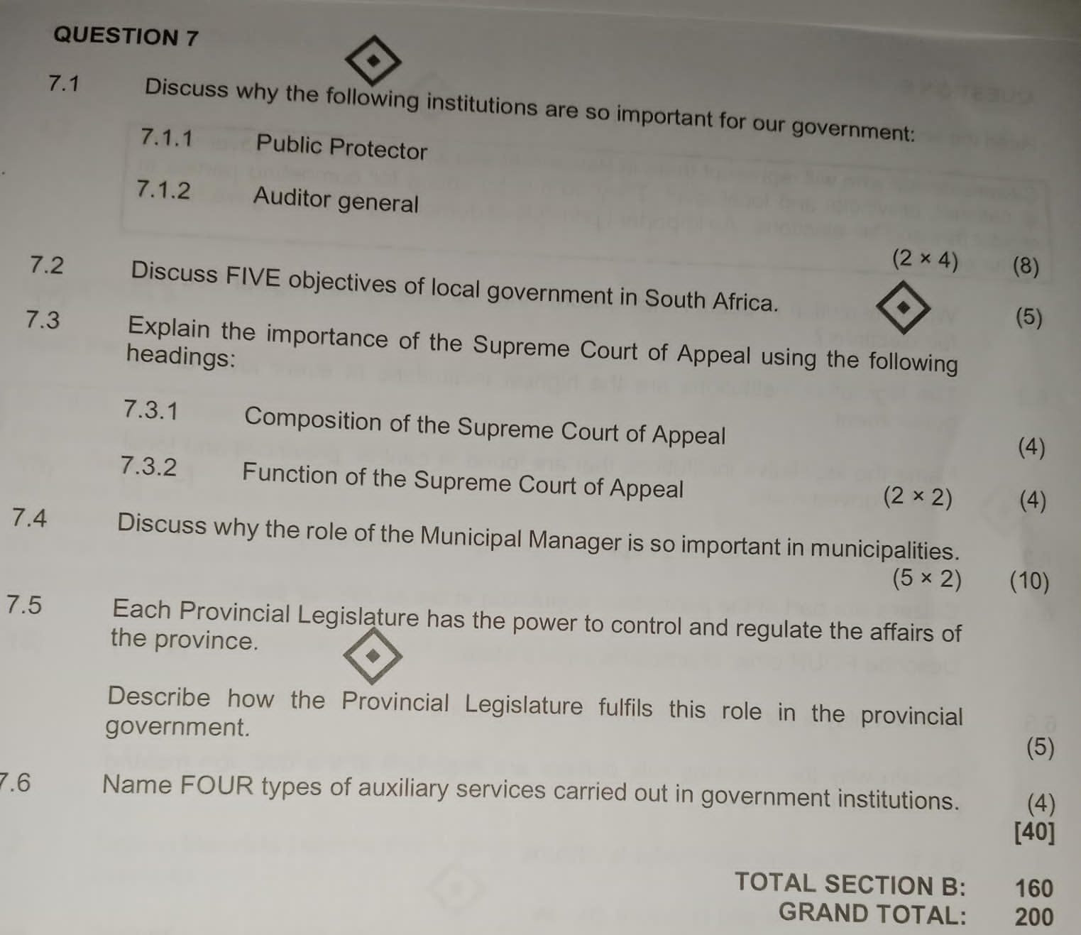 7.1 Discuss why the following institutions are so important for our government: 
7.1.1 Public Protector 
7.1.2 Auditor general
(2* 4) (8) 
7.2 Discuss FIVE objectives of local government in South Africa. 
(5) 
7.3 Explain the importance of the Supreme Court of Appeal using the following 
headings: 
7.3.1 Composition of the Supreme Court of Appeal 
(4) 
7.3.2 Function of the Supreme Court of Appeal
(2* 2) (4) 
7.4 Discuss why the role of the Municipal Manager is so important in municipalities.
(5* 2) (10) 
7.5 Each Provincial Legislature has the power to control and regulate the affairs of 
the province. 
Describe how the Provincial Legislature fulfils this role in the provincial 
government. 
(5) 
7.6 Name FOUR types of auxiliary services carried out in government institutions. (4) 
[40] 
TOTAL SECTION B: 160
GRAND TOTAL: 200