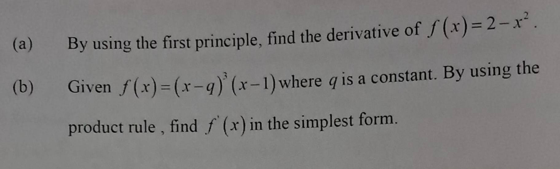 By using the first principle, find the derivative of f(x)=2-x^2. 
(b) Given f(x)=(x-q)^3(x-1) where q is a constant. By using the
product rule , find f'(x) in the simplest form.