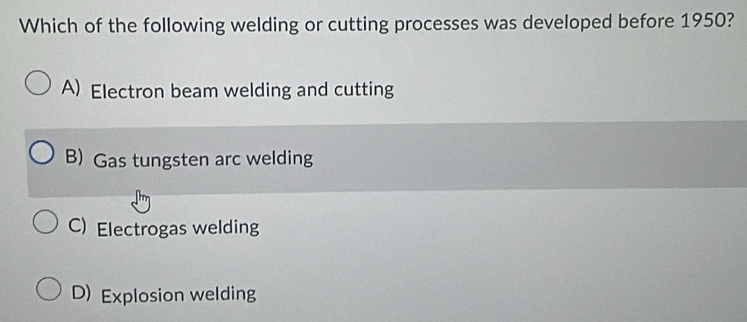 Which of the following welding or cutting processes was developed before 1950?
A) Electron beam welding and cutting
B) Gas tungsten arc welding
C) Electrogas welding
D) Explosion welding