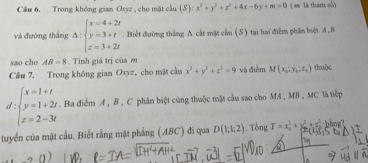 Trong không gian Oxyz , cho mặt cầu (S): x^2+y^2+z^2+4x-6y+m=0 ( m là tham số) 
và đường thắng A:beginarrayl x=4+2t y=3+t z=3+2tendarray.. Biết đường thẳng A cắt mặt cầu (S) tại hai điểm phân biệt A, B
sao cho AB=8. Tính giá trị của m 
Câu 7. Trong không gian Oxyz, cho mặt cầu x^2+y^2+z^2=9 và điểm M(x_0;y_0;z_0) thuộc
d:beginarrayl x=1+t y=1+2t z=2-3tendarray.. Ba điểm A , B , C phân biệt cùng thuộc mặt cầu sao cho MA , MB , MC là tiếp 
tuyến của mặt cầu. Biết rằng mặt phẳng (ABC) đi qua D(1;1;2). Tổng T=x_0^2+y_0^2+z_0^2 bằng