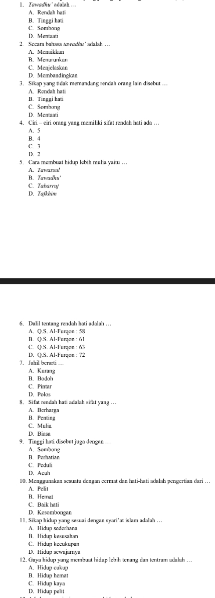 Tawadhu’ adalah ..
A. Rendah hati
B. Tinggi hati
C. Sombong
D. Mentaati
2. Sccara bahasa tawadhu' adalah …
A. Mcnaikkan
B. Menurunkan
C. Menjelaskan
D. Mcmbandingkan
3. Sikap yang tidak memandang rendah orang lain disebut …
A. Rendah hati
B. Tinggi hati
C. Sombong
D. Mentaati
4. Ciri - eiri orang yang memiliki sifat rendah hati ada …
A. 5
B. 4
C. 3
D. 2
5. Cara membuat hidup lebih mulia yaitu …
A. Tawassul
B. Tawadhu’
C. Tabarruj
D. Tafkhim
6. Dalil tentang rendah hati adalah …
A. Q.S. Al-Furqon : 58
B. Q.S. Al-Furqon : 61
C. Q.S. Al-Furqon : 63
D. Q.S. Al-Furqon : 72
7. Jahil berarti …
A. Kurang
B. Bodoh
C. Pintar
D. Polos
8. Sifat rendah hati adalah sifat yang …
A. Berharga
B. Penting
C. Mulia
D. Biasa
9. Tinggi hati disebut juga dengan …
A. Sombong
B. Perhatian
C. Peduli
D. Acuh
10. Menggunakan sesuatu dengan cermat dan hati-hati adalah pengertian dari …
A. Pelit
B. Hemat
C. Baik hati
D. Kesombongan
11. Sikap hidup yang sesuai dengan syari’at islam adalah ...
A. Hidup sederhana
B. Hidup kesusahan
C. Hidup kecukupan
D. Hidup sewajarnya
12. Gaya hidup yang membuat hidup lebih tenang dan tentram adalah …
A. Hidup cukup
B. Hidup hemat
C. Hidup kaya
D. Hidup pelit