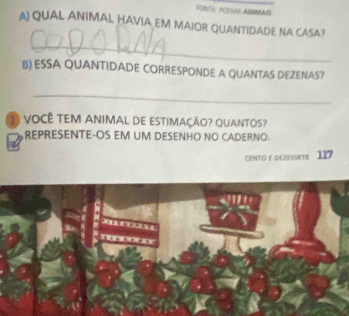 FONTE POEM ANIMAIS 
A)QUAL ANIMAL HAVIA EM MAIOR QUANTIDADE NA CASA? 
_ 
B) ESSA QUANTIDADE CORRESPONDE A QUANTAS DEZENAS? 
_ 
3º VOCÊ TEM ANIMAL DE ESTIMAÇÃO? QUANTOS? 
REPRESENTE-OS EM UM DESENHO NO CADERNO. 
CENTO E DEZESSetE 117