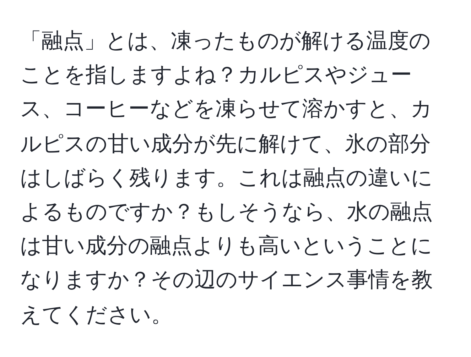 「融点」とは、凍ったものが解ける温度のことを指しますよね？カルピスやジュース、コーヒーなどを凍らせて溶かすと、カルピスの甘い成分が先に解けて、氷の部分はしばらく残ります。これは融点の違いによるものですか？もしそうなら、水の融点は甘い成分の融点よりも高いということになりますか？その辺のサイエンス事情を教えてください。