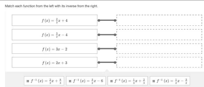 Match each function from the left with its inverse from the right.
f(x)= 2/3 x+4
f(x)= 3/2 x-4
f(x)=3x-2
f(x)=2x+3
:: f^(-1)(x)= 2/3 x+ 8/3  :: f^(-1)(x)= 3/2 x-6 :: f^(-1)(x)= 1/3 x+ 2/3  :: f^(-1)(x)= 1/2 x- 3/2 