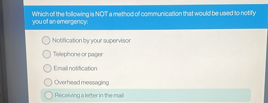 Which of the following is NOT a method of communication that would be used to notify
you of an emergency:
Notification by your supervisor
Telephone or pager
Email notification
Overhead messaging
Receiving a letter in the mail