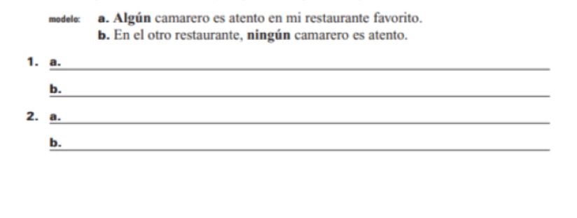 modelo: a. Algún camarero es atento en mi restaurante favorito. 
b. En el otro restaurante, ningún camarero es atento. 
_ 
1. a. 
_ 
b. 
_ 
2. a. 
_ 
b.