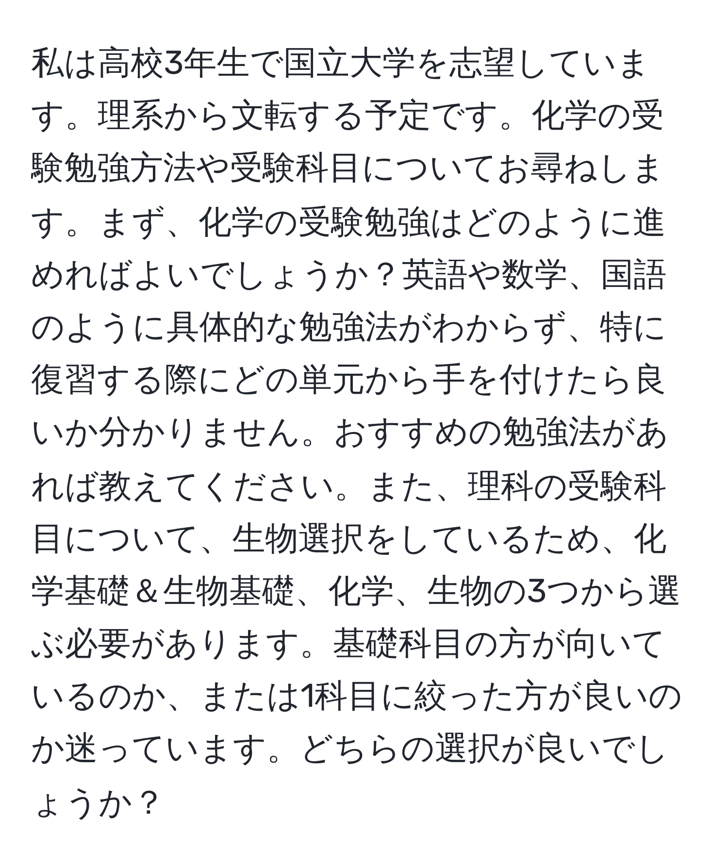 私は高校3年生で国立大学を志望しています。理系から文転する予定です。化学の受験勉強方法や受験科目についてお尋ねします。まず、化学の受験勉強はどのように進めればよいでしょうか？英語や数学、国語のように具体的な勉強法がわからず、特に復習する際にどの単元から手を付けたら良いか分かりません。おすすめの勉強法があれば教えてください。また、理科の受験科目について、生物選択をしているため、化学基礎＆生物基礎、化学、生物の3つから選ぶ必要があります。基礎科目の方が向いているのか、または1科目に絞った方が良いのか迷っています。どちらの選択が良いでしょうか？