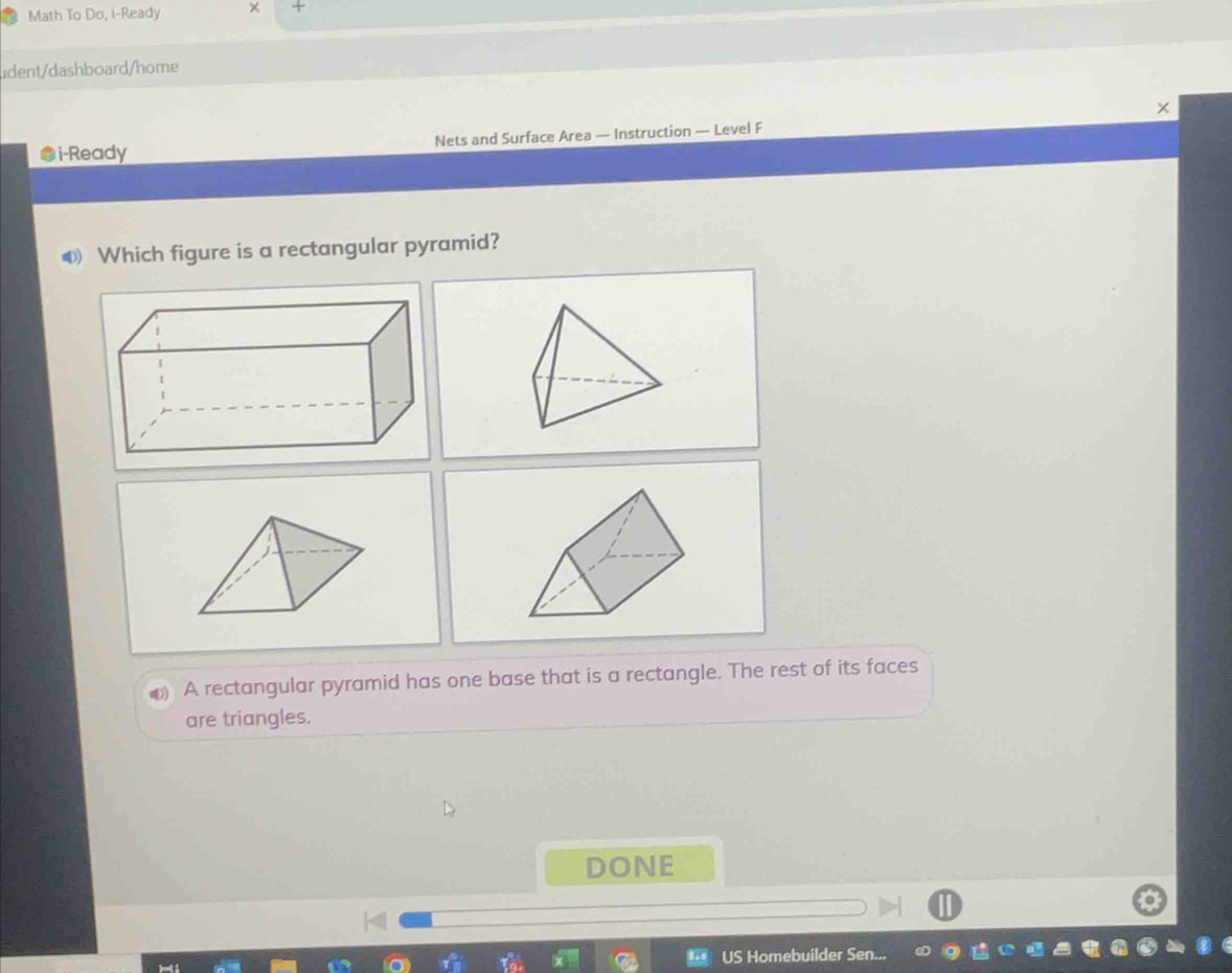 Math To Do, i-Ready 
udent/dashboard/home 
i-Ready Nets and Surface Area — Instruction — Level F 
Which figure is a rectangular pyramid? 
A rectangular pyramid has one base that is a rectangle. The rest of its faces 
are triangles. 
DONE 
US Homebuilder Sen..