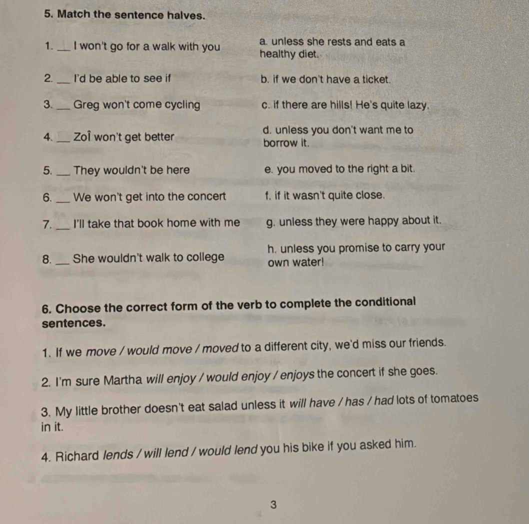 Match the sentence halves.
a. unless she rests and eats a
1._ I won't go for a walk with you healthy diet.
2._ I'd be able to see if b. if we don't have a ticket.
3._ Greg won't come cycling c. if there are hills! He's quite lazy.
d. unless you don't want me to
4._ Zoî won't get better
borrow it.
5._ They wouldn't be here e. you moved to the right a bit.
6._ We won't get into the concert f. if it wasn't quite close.
7._ I'll take that book home with me g. unless they were happy about it.
h. unless you promise to carry your
8._ She wouldn't walk to college own water!
6. Choose the correct form of the verb to complete the conditional
sentences.
1. If we move / would move / moved to a different city, we'd miss our friends.
2. I'm sure Martha will enjoy / would enjoy / enjoys the concert if she goes.
3. My little brother doesn't eat salad unless it will have / has / had lots of tomatoes
in it.
4. Richard lends / will lend / would lend you his bike if you asked him.
3