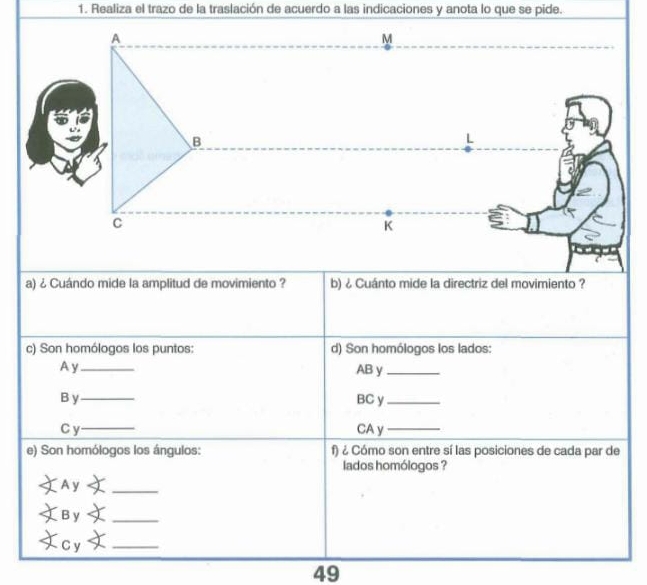 Realiza el trazo de la traslación de acuerdo a las indicaciones y anota lo que se pide. 
A 
M 
B 
L 
C 
K 
a) ¿ Cuándo mide la amplitud de movimiento ? b) ¿ Cuánto mide la directriz del movimiento ? 
c) Son homólogos los puntos: d) Son homólogos los lados: 
Ay_ AB y_ 
B y _BC y_ 
C y_ CA y_ 
e) Son homólogos los ángulos: f) ¿ Cómo son entre sí las posiciones de cada par de 
lados homólogos ? 
Ay_ 
By_ 
C y_ 
49