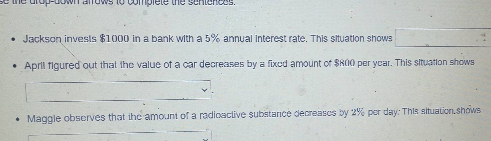 se the drop-down arrows to complete the sentences. 
Jackson invests $1000 in a bank with a 5% annual interest rate. This situation shows . 
April figured out that the value of a car decreases by a fixed amount of $800 per year. This situation shows 
Maggie observes that the amount of a radioactive substance decreases by 2% per day : This situation.shows