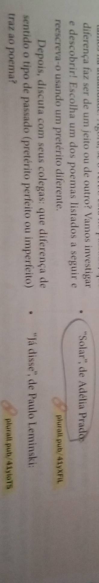 diferença faz ser de um jeito ou de outro? Vamos investigar 
'Solar'', de Adélia Prado 
e descobrir! Escolha um dos poemas listados a seguir e 
reescreva-o usando um pretérito diferente. plurali.pub/41yXFiL 
Depois, discuta com seus colegas: que diferença de 
sentido o tipo de passado (pretérito perfeito ou imperfeito) 
'Já disse'', de Paulo Leminski: 
traz ao poema? 
plurali.pub/41yloTS