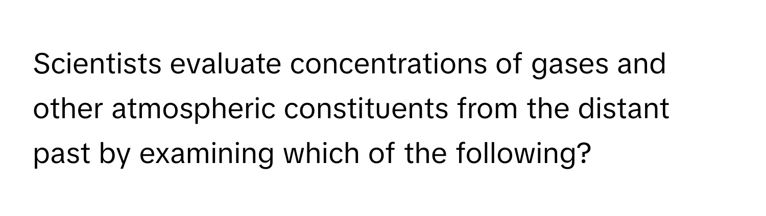 Scientists evaluate concentrations of gases and other atmospheric constituents from the distant past by examining which of the following?