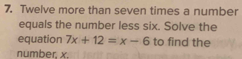 Twelve more than seven times a number 
equals the number less six. Solve the 
equation 7x+12=x-6 to find the 
number, x.