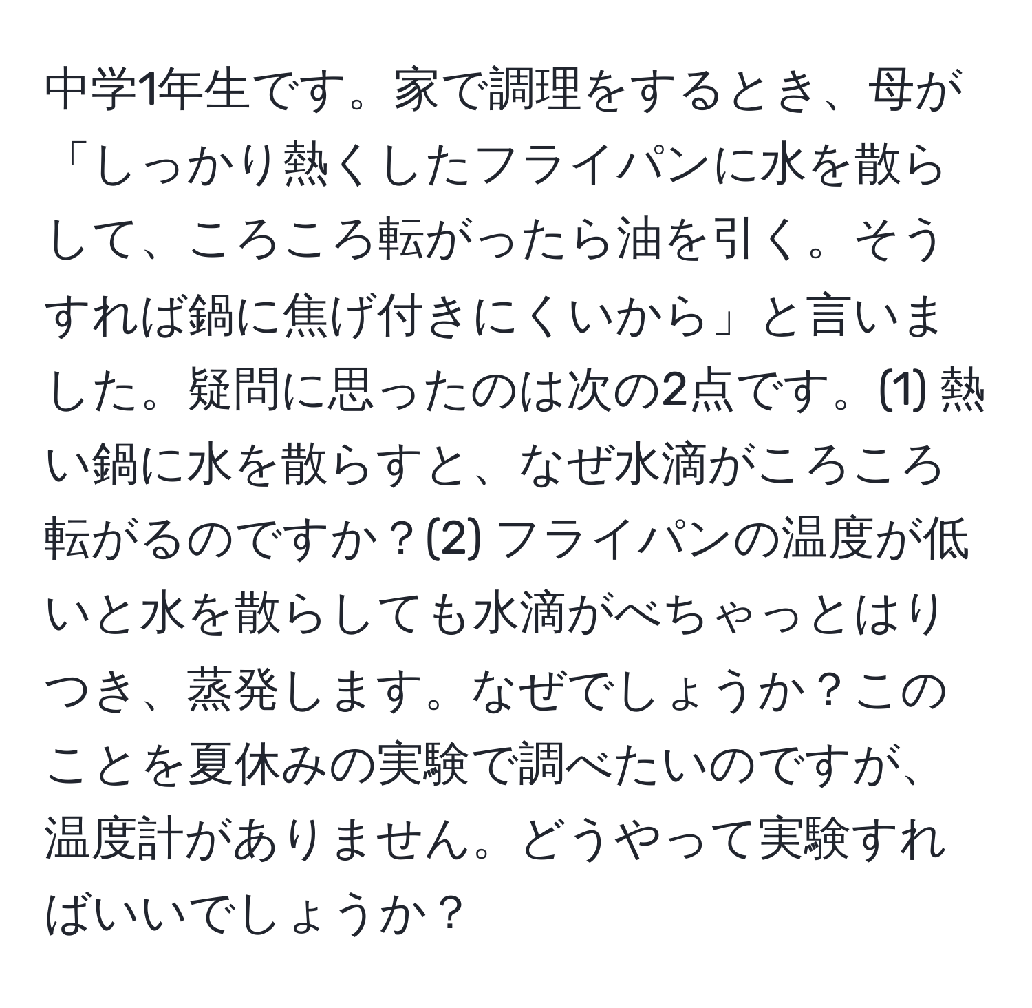 中学1年生です。家で調理をするとき、母が「しっかり熱くしたフライパンに水を散らして、ころころ転がったら油を引く。そうすれば鍋に焦げ付きにくいから」と言いました。疑問に思ったのは次の2点です。(1) 熱い鍋に水を散らすと、なぜ水滴がころころ転がるのですか？(2) フライパンの温度が低いと水を散らしても水滴がべちゃっとはりつき、蒸発します。なぜでしょうか？このことを夏休みの実験で調べたいのですが、温度計がありません。どうやって実験すればいいでしょうか？