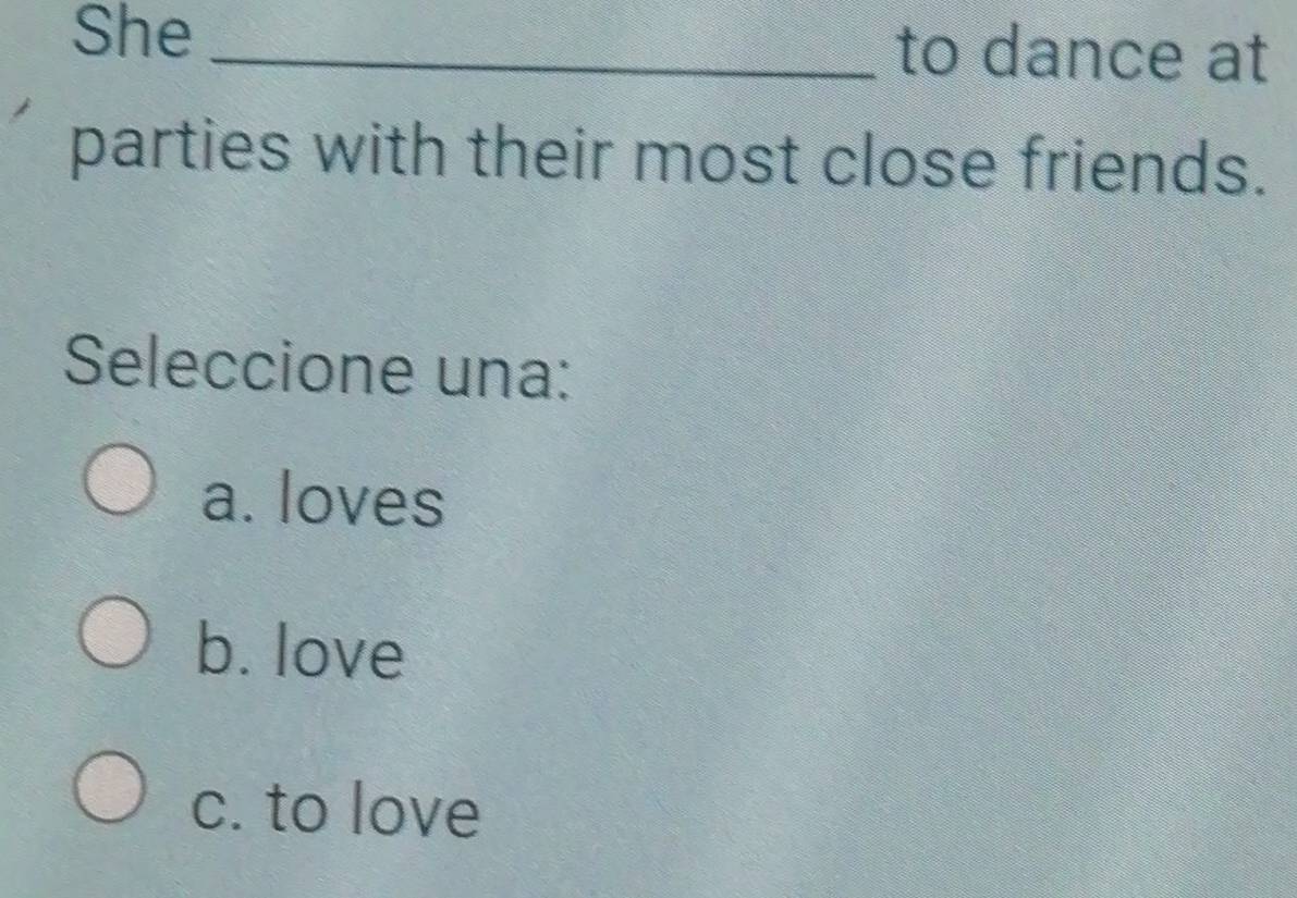 She _to dance at
parties with their most close friends.
Seleccione una:
a. loves
b. love
c. to love