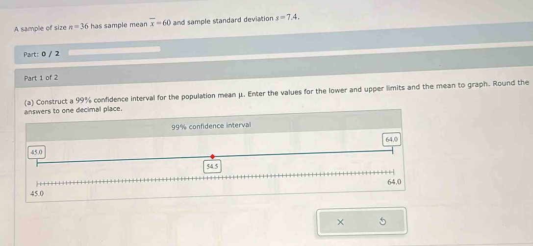 A sample of size n=36 has sample mean overline x=60 and sample standard deviation s=7.4. 
Part: 0 / 2
Part 1 of 2
(a) Construct a 99% confidence interval for the population mean μ. Enter the values for the lower and upper limits and the mean to graph. Round the
answers to one decimal place.
99% confidence interval
64.0
45.0
54.5
64.0
45.0
× 5