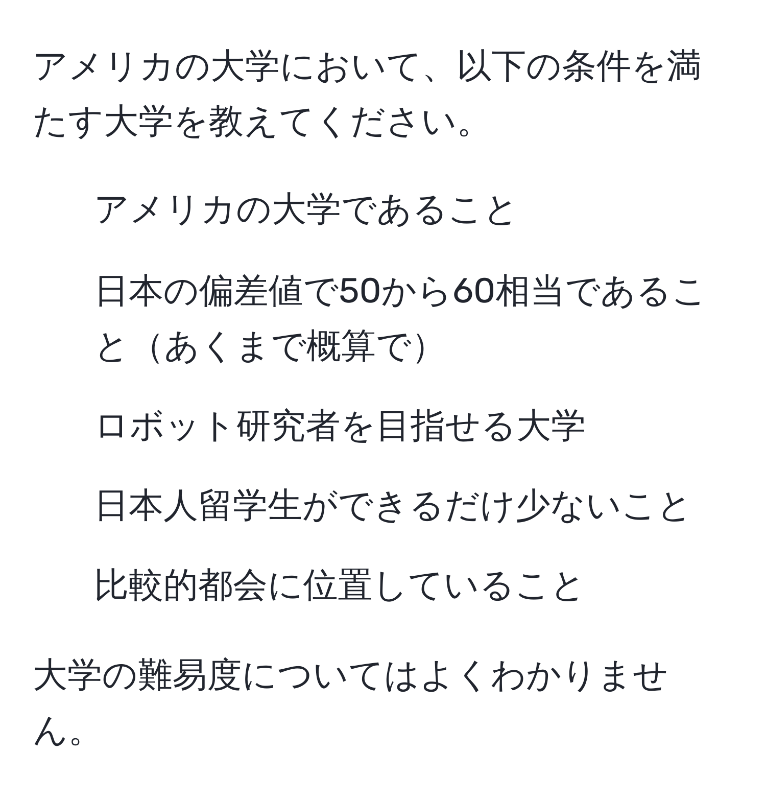 アメリカの大学において、以下の条件を満たす大学を教えてください。  
1. アメリカの大学であること  
2. 日本の偏差値で50から60相当であることあくまで概算で  
3. ロボット研究者を目指せる大学  
4. 日本人留学生ができるだけ少ないこと  
5. 比較的都会に位置していること  

大学の難易度についてはよくわかりません。