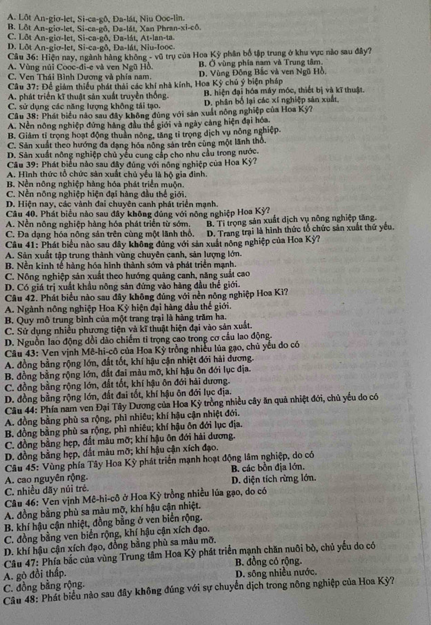 A. Lôt An-giơ-let, Si-ca-gô, Đa-lát, Niu Ooc-lin.
B. Lôt An-giơ-let, Si-ca-gô, Da-lát, Xan Phran-xi-cô,
C. Lôt An-gio-let, Si-ca-gô, Đa-lát, At-lan-ta.
D. Lôt An-giσ-let, Si-ca-gô, Đa-lát, Niu-looc.
Câu 36: Hiện nay, ngành hàng không - vũ trụ của Hoa Kỳ phân bố tập trung ở khu vực nào sau đây?
A. Vùng núi Cooc-đi-e và ven Ngũ Hồ. B. Ở vùng phía nam và Trung tâm.
C. Ven Thái Bình Dương và phía nam. D. Vùng Đông Bắc và ven Ngũ Hồ,
Câu 37: Đề giảm thiếu phát thải các khí nhà kính, Hoa Kỳ chú ý biện pháp
A. phát triển kĩ thuật sản xuất truyền thống. B. hiện đại hóa máy mộc, thiết bị và kĩ thuật.
C. sử dụng các năng lượng không tái tạo. D. phân bố lại các xí nghiệp sản xuất.
Câu 38: Phát biểu nào sau đây không đúng với sản xuất nông nghiệp của Hoa Kỳ?
A. Nền nông nghiệp đứng hàng đầu thể giới và ngày cảng hiện đại hóa.
B. Giảm tỉ trọng hoạt động thuần nông, tăng tỉ trọng dịch vụ nông nghiệp.
C. Sản xuất theo hướng đa dạng hóa nông sản trên cùng một lãnh thổ.
D. Sản xuất nông nghiệp chủ yểu cung cấp cho nhu cầu trong nước.
Câu 39: Phát biểu nào sau đây đúng với nông nghiệp của Hoa Kỳ?
A. Hình thức tổ chức sản xuất chủ yếu là hộ gia đình.
B. Nền nông nghiệp hàng hóa phát triển muộn.
C. Nền nông nghiệp hiện đại hàng đầu thế giới.
D. Hiện nay, các vành đai chuyên canh phát triển mạnh.
Câu 40. Phát biểu nào sau đây không đủng với nông nghiệp Hoa Kỳ?
A. Nền nông nghiệp hàng hóa phát triển từ sớm. B. Tỉ trọng sản xuất dịch vụ nông nghiệp tăng.
C. Đa dạng hóa nông sản trên cùng một lãnh thổ. D. Trang trại là hình thức tố chức sản xuất thứ yếu.
Câu 41: Phát biểu nào sau đây không đúng với sản xuất nông nghiệp của Hoa Kỳ?
A. Sản xuất tập trung thành vùng chuyên canh, sản lượng lớn.
B. Nền kinh tế hàng hóa hình thành sớm và phát triển mạnh.
C. Nông nghiệp sản xuất theo hướng quảng canh, năng suất cao
D. Có giá trị xuất khầu nông sản đứng vào hàng đầu thế giới.
Câu 42. Phát biểu nào sau đây không đúng với nền nông nghiệp Hoa Kì?
A. Ngành nông nghiệp Hoa Kỳ hiện đại hàng đầu thế giới.
B. Quy mô trung bình của một trang trại là hàng trăm ha.
C. Sử dụng nhiều phương tiện và kĩ thuật hiện đại vào sản xuất.
D. Nguồn lao động dồi dảo chiếm ti trọng cao trong cơ cầu lao động.
Câu 43: Ven vịnh Mê-hi-cô của Hoa Kỳ trồng nhiều lủa gạo, chủ yếu do có
A. đồng bằng rộng lớn, đất tốt, khí hậu cận nhiệt đới hải dương.
B. đồng bằng rộng lớn, đất đai màu mỡ, khí hậu ôn đới lục địa.
C. đồng bằng rộng lớn, đất tốt, khí hậu ôn đới hải dương.
D. đồng bằng rộng lớn, đất đai tốt, khí hậu ôn đới lục địa.
Câu 44: Phía nam ven Đại Tây Dương của Hoa Kỳ trồng nhiều cây ăn quả nhiệt đới, chủ yếu do có
A. đồng bằng phù sa rộng, phì nhiêu; khí hậu cận nhiệt đới.
B. đồng bằng phù sa rộng, phì nhiêu; khí hậu ôn đới lục địa.
C. đồng bằng hẹp, đất màu mỡ; khí hậu ôn đới hải dương.
D. đồng bằng hẹp, đất màu mỡ; khí hậu cận xích đạo.
Câu 45: Vùng phía Tây Hoa Kỳ phát triển mạnh hoạt động lâm nghiệp, do có
A. cao nguyên rộng. B. các bồn địa lớn.
C. nhiều dãy núi trẻ. D. diện tích rừng lớn.
Câu 46: Ven vịnh Mê-hi-cô ở Hoa Kỳ trồng nhiều lúa gạo, do có
A. đồng bằng phù sa màu mỡ, khí hậu cận nhiệt.
B. khí hậu cận nhiệt, đồng bằng ở ven biển rộng.
C. đồng bằng ven biển rộng, khí hậu cận xích đạo.
D. khí hậu cận xích đạo, đồng bằng phù sa màu mỡ.
Câu 47: Phía bắc của vùng Trung tâm Hoa Kỳ phát triển mạnh chăn nuôi bỏ, chủ yếu do có
B. đồng cỏ rộng.
A. gò đồi thấp. D. sông nhiều nước.
C. đồng bằng rộng.
Câu 48: Phát biểu nào sau đây không đúng với sự chuyển dịch trong nông nghiệp của Hoa Kỳ?