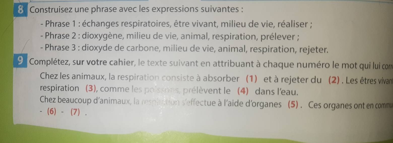 Construisez une phrase avec les expressions suivantes : 
- Phrase 1 : échanges respiratoires, être vivant, milieu de vie, réaliser ; 
- Phrase 2 : dioxygène, milieu de vie, animal, respiration, prélever ; 
- Phrase 3 : dioxyde de carbone, milieu de vie, animal, respiration, rejeter. 
9 Complétez, sur votre cahier, le texte suivant en attribuant à chaque numéro le mot qui lui corm 
Chez les animaux, la respiration consiste à absorber (1) et à rejeter du (2). Les êtres vivan 
respiration (3), comme les poissons, prélèvent le (4) dans l'eau. 
Chez beaucoup d'animaux, la respluition s'effectue à l'aide d'organes (5) . Ces organes ont en commu 
- (6) - (7) .