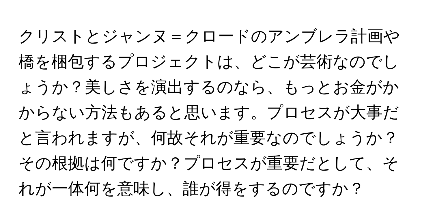 クリストとジャンヌ＝クロードのアンブレラ計画や橋を梱包するプロジェクトは、どこが芸術なのでしょうか？美しさを演出するのなら、もっとお金がかからない方法もあると思います。プロセスが大事だと言われますが、何故それが重要なのでしょうか？その根拠は何ですか？プロセスが重要だとして、それが一体何を意味し、誰が得をするのですか？