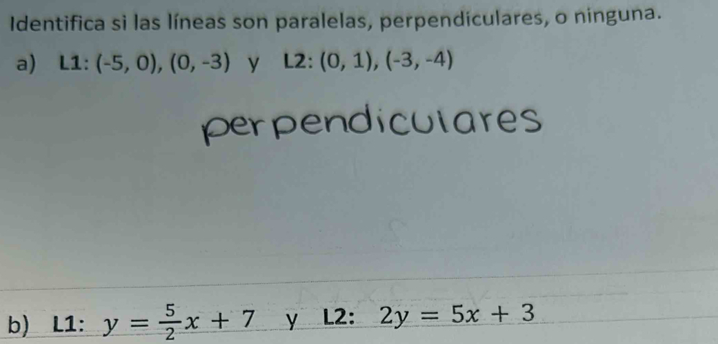 Identifica si las líneas son paralelas, perpendiculares, o ninguna. 
a) L1:(-5,0),(0,-3) y L2^(·) (0,1),(-3,-4)
perpendiculares 
b) L1: y= 5/2 x+7 y L2: 2y=5x+3