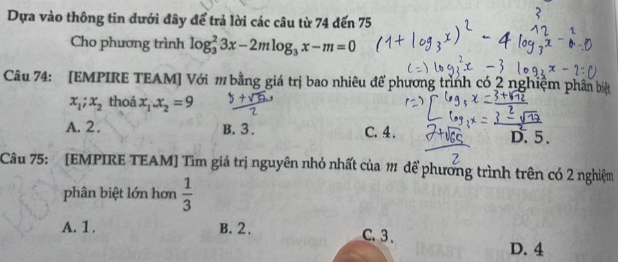 Dựa vào thông tin dưới đây để trả lời các câu từ 74 đến 75
Cho phương trình log _3^(23x-2mlog _3)x-m=0
Câu 74: [EMPIRE TEAM] Với m bằng giá trị bao nhiêu để phương trình có 2 nghiệm phân biệt
x_1; x_2 thoả x_1.x_2=9
A. 2. B. 3. C. 4. D. 5.
Câu 75: [EMPIRE TEAM] Tìm giá trị nguyên nhỏ nhất của 1 để phương trình trên có 2 nghiệm
phân biệt lớn hơn  1/3 
A. 1. B. 2. C. 3.
D. 4