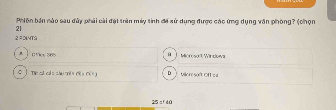 Phiên bản nào sau đây phải cài đặt trên máy tính để sử dụng được các ứng dụng văn phòng? (chọn
2)
2 POINTS
A Office 365 B Microsoft Windows
C ) Tất cả các câu trên đều đúng. D Microsoft Office
25 of 40