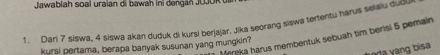 Jawablah soal uraian di bawah ini dengan JOJOR 
1. Dari 7 siswa, 4 siswa akan duduk di kursi berjajar. Jika seorang siswa tertentu harus selalu duou 
Mereka harus membentuk sebuah tim berisi 5 pemain 
kursi pertama, berapa banyak susunan yang mungkin? 
da ang bisa