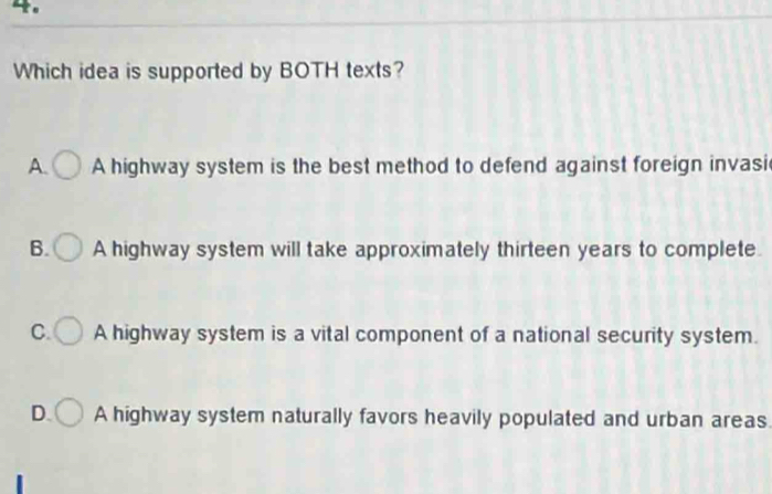 4。
Which idea is supported by BOTH texts?
A. A highway system is the best method to defend against foreign invasi
B. A highway system will take approximately thirteen years to complete.
C. A highway system is a vital component of a national security system.
D. A highway system naturally favors heavily populated and urban areas