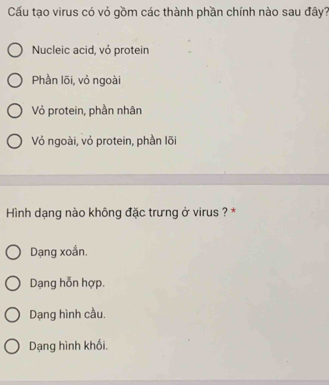 Cấu tạo virus có vỏ gồm các thành phần chính nào sau đây?
Nucleic acid, vỏ protein
Phần lõi, vỏ ngoài
Vỏ protein, phần nhân
Vỏ ngoài, vỏ protein, phần lõi
Hình dạng nào không đặc trưng ở virus ? *
Dạng xoắn.
Dạng hỗn hợp.
Dạng hình cầu.
Dạng hình khối.