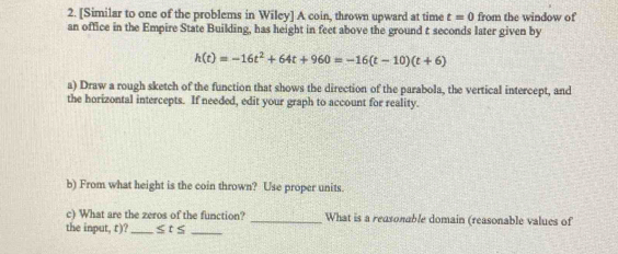 [Similar to one of the problems in Wiley] A coin, thrown upward at time t=0 from the window of 
an office in the Empire State Building, has height in feet above the ground t seconds later given by
h(t)=-16t^2+64t+960=-16(t-10)(t+6)
a) Draw a rough sketch of the function that shows the direction of the parabola, the vertical intercept, and 
the horizontal intercepts. If needed, edit your graph to account for reality. 
b) From what height is the coin thrown? Use proper units 
c) What are the zeros of the function? _What is a reasonable domain (reasonable values of 
the input, r)? _ ≤ t≤ _