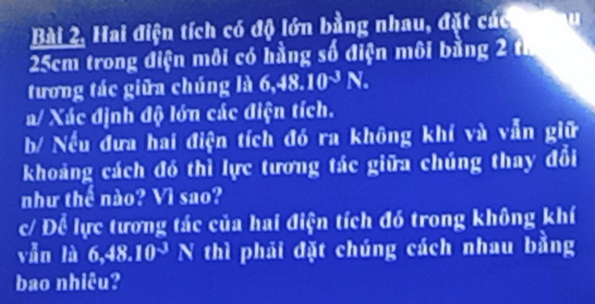 Bài 2, Hai điện tích có độ lớn bằng nhau, đặt các
25cm trong điện môi có hằng số điện môi bằng 2 th 
tương tác giữa chúng là 6, 48.10^(-3)N. 
a/ Xác định độ lớn các điện tích. 
b/ Nếu đưa hai điện tích đó ra không khí và vẫn giữ 
khoảng cách đó thì lực tương tác giữa chúng thay đổi 
như thể nào? Vì sao? 
c/ Để lực tương tác của hai điện tích đó trong không khí 
vẫn là 6, 48.10^(-3)N I 
a thì phải đặt chúng cách nhau bằng 
bao nhiêu?