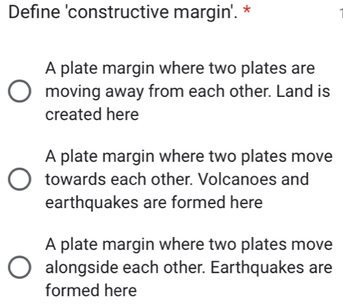 Define 'constructive margin'. *
A plate margin where two plates are
moving away from each other. Land is
created here
A plate margin where two plates move
towards each other. Volcanoes and
earthquakes are formed here
A plate margin where two plates move
alongside each other. Earthquakes are
formed here